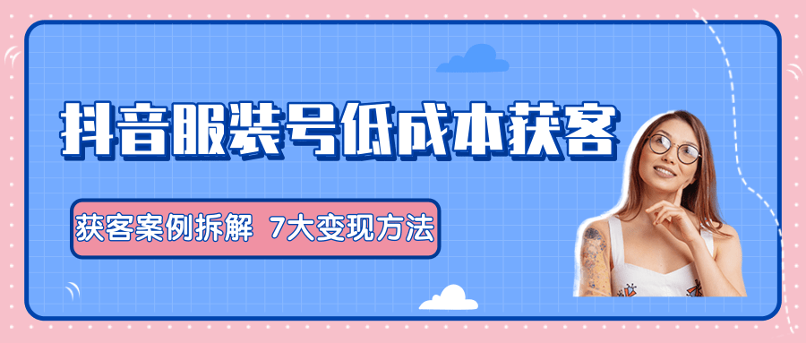 服装抖音号+获客的案例拆解，13种低成本获客方式，7大变现方法，直接上干货！-小齐资源库