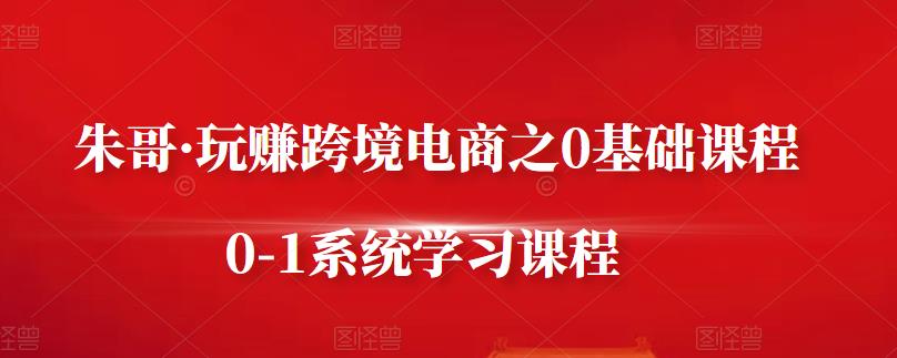 朱哥·玩赚跨境电商之0基础课程，0-1系统学习课程-小齐资源库
