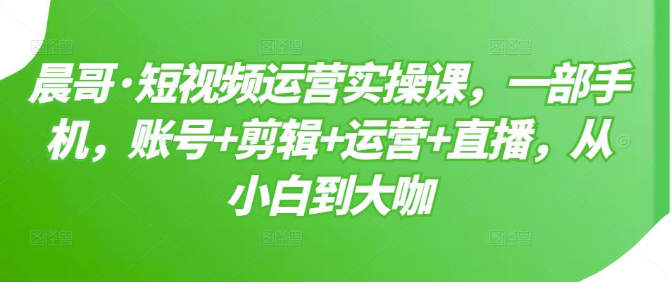 晨哥·短视频运营实操课，一部手机，账号+剪辑+运营+直播，从小白到大咖-小齐资源库