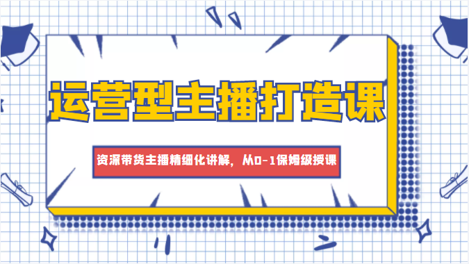 运营型主播打造课，资深带货主播精细化讲解，从0-1保姆级授课-小齐资源库