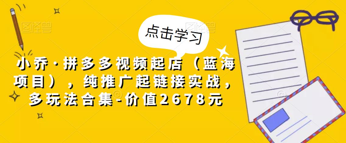 小乔·拼多多视频起店（蓝海项目），纯推广起链接实战，多玩法合集-价值2678元-小齐资源库