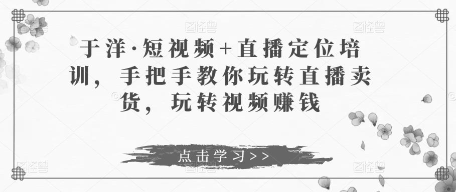 于洋·短视频+直播定位培训，手把手教你玩转直播卖货，玩转视频赚钱-小齐资源库
