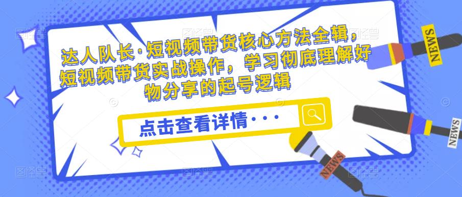 达人队长·短视频带货核心方法全辑，短视频带货实战操作，学习彻底理解好物分享的起号逻辑-小齐资源库