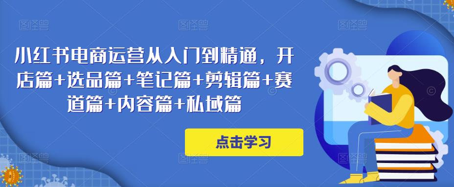 小红书电商运营从入门到精通，开店篇+选品篇+笔记篇+剪辑篇+赛道篇+内容篇+私域篇-小齐资源库