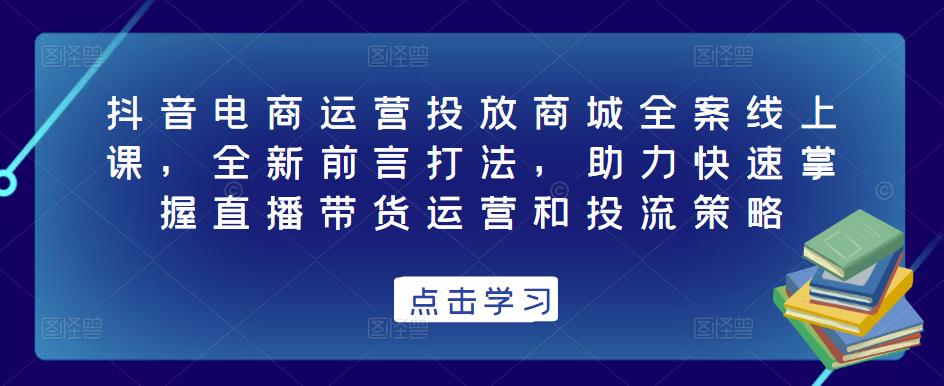抖音电商运营投放商城全案线上课，全新前言打法，助力快速掌握直播带货运营和投流策略-小齐资源库