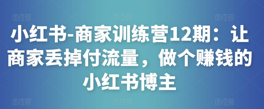 小红书-商家训练营12期：让商家丢掉付流量，做个赚钱的小红书博主-小齐资源库