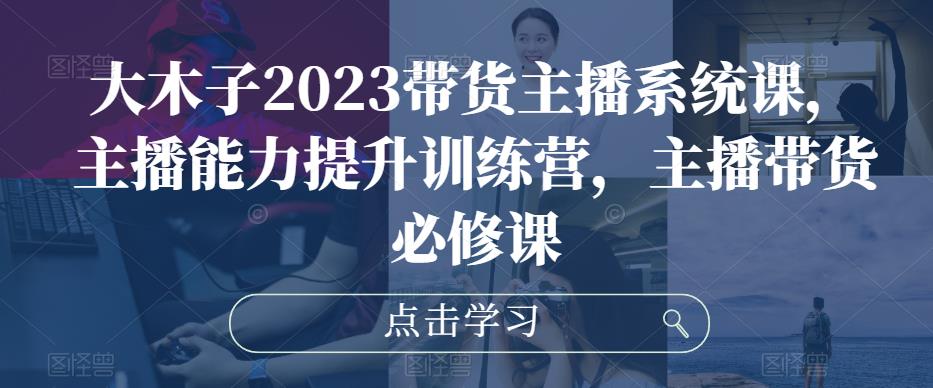 大木子2023带货主播系统课，主播能力提升训练营，主播带货必修课-小齐资源库