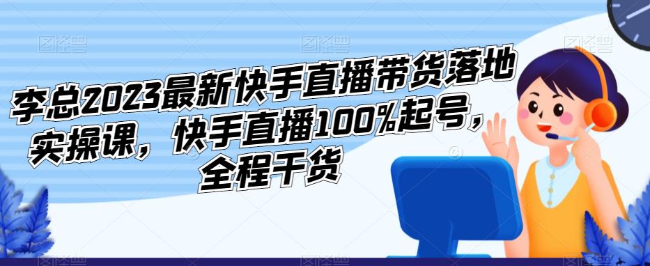 李总2023最新快手直播带货落地实操课，快手直播100%起号，全程干货-小齐资源库
