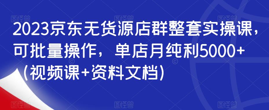 2023京东无货源店群整套实操课，可批量操作，单店月纯利5000+（视频课+资料文档）-小齐资源库