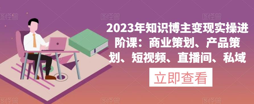 2023年知识博主变现实操进阶课：商业策划、产品策划、短视频、直播间、私域-小齐资源库