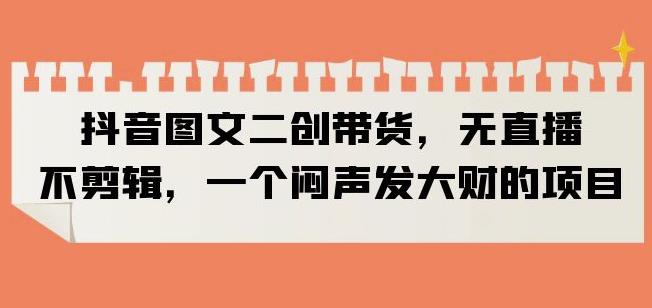 抖音图文二创带货，无直播，不剪辑，一个闷声发大财的项目【揭秘】-小齐资源库