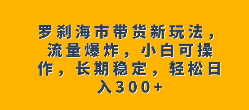 罗刹海市带货新玩法，流量爆炸，小白可操作，长期稳定，轻松日入300+【揭秘】-小齐资源库