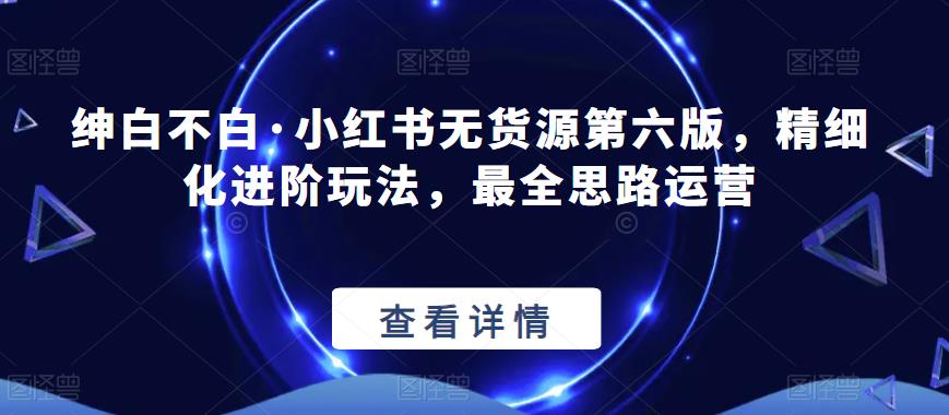 绅白不白·小红书无货源第六版，精细化进阶玩法，最全思路运营-小齐资源库