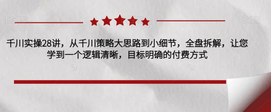 千川实操28讲，从千川策略大思路到小细节，全盘拆解，让您学到一个逻辑清晰，目标明确的付费方式-小齐资源库