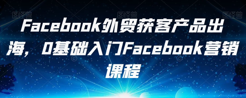 Facebook外贸获客产品出海，0基础入门Facebook营销课程-小齐资源库
