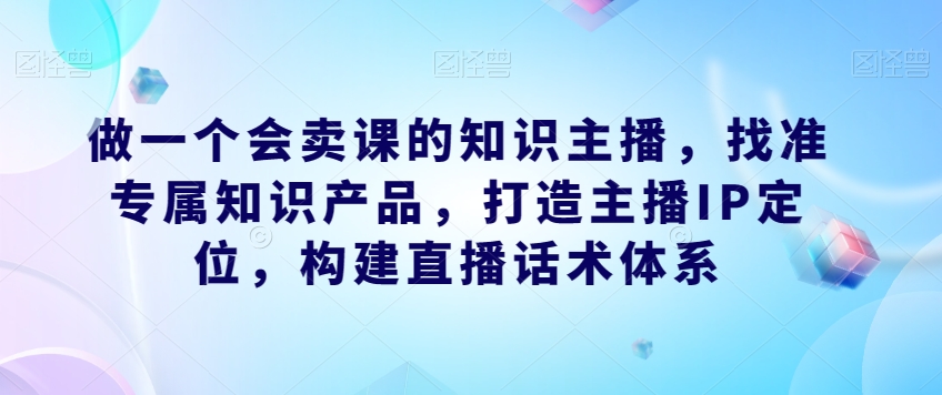 做一个会卖课的知识主播，找准专属知识产品，打造主播IP定位，构建直播话术体系-小齐资源库