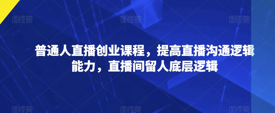 普通人直播创业课程，提高直播沟通逻辑能力，直播间留人底层逻辑-小齐资源库