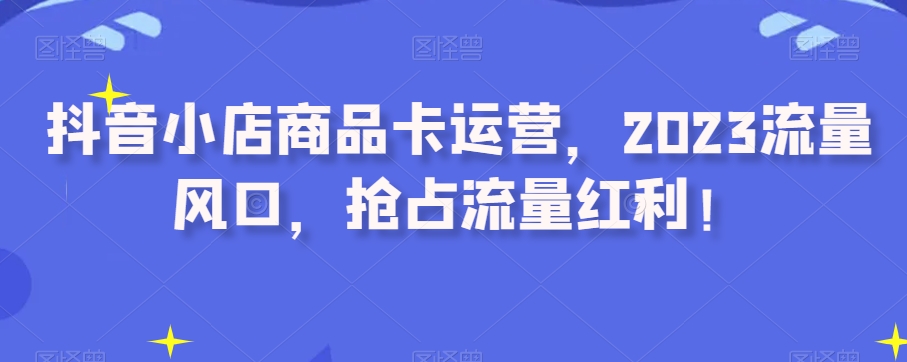 抖音小店商品卡运营，2023流量风口，抢占流量红利！-小齐资源库