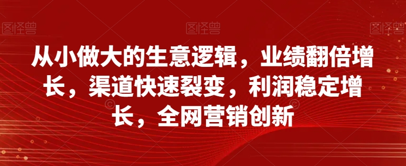 从小做大的生意逻辑，业绩翻倍增长，渠道快速裂变，利润稳定增长，全网营销创新-小齐资源库