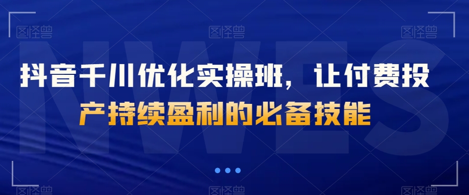 抖音千川优化实操班，让付费投产持续盈利的必备技能-小齐资源库