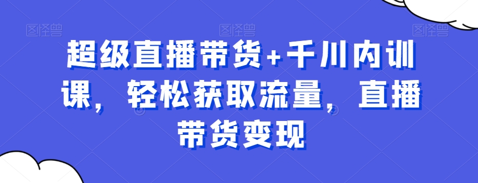 超级直播带货+千川内训课，轻松获取流量，直播带货变现-小齐资源库