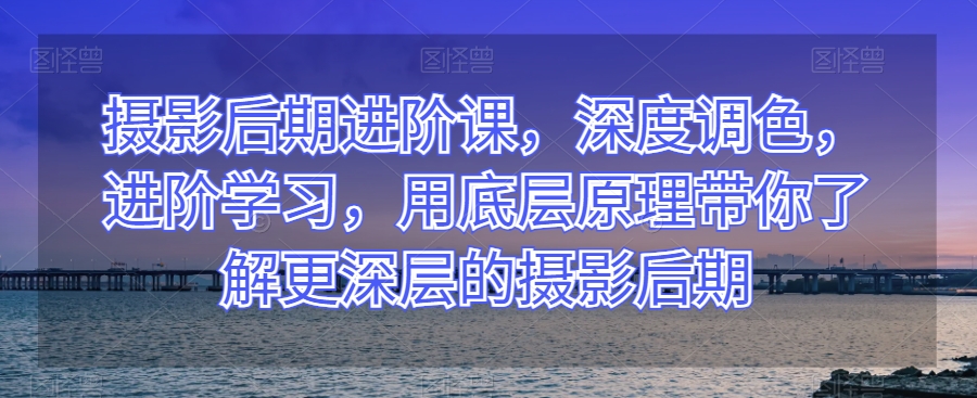 摄影后期进阶课，深度调色，进阶学习，用底层原理带你了解更深层的摄影后期-小齐资源库