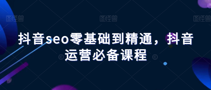 抖音seo零基础到精通，抖音运营必备课程-小齐资源库