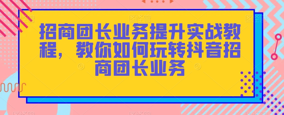 招商团长业务提升实战教程，教你如何玩转抖音招商团长业务-小齐资源库