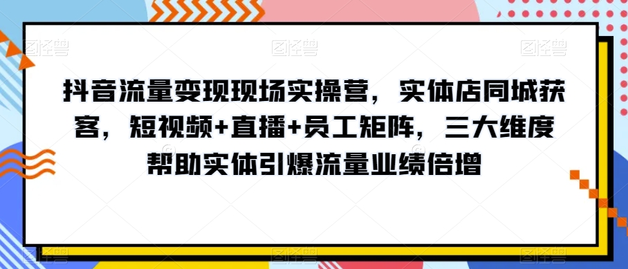 抖音流量变现现场实操营，实体店同城获客，短视频+直播+员工矩阵，三大维度帮助实体引爆流量业绩倍增-小齐资源库