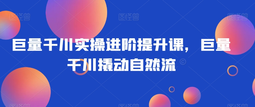 巨量千川实操进阶提升课，巨量干川撬动自然流-小齐资源库