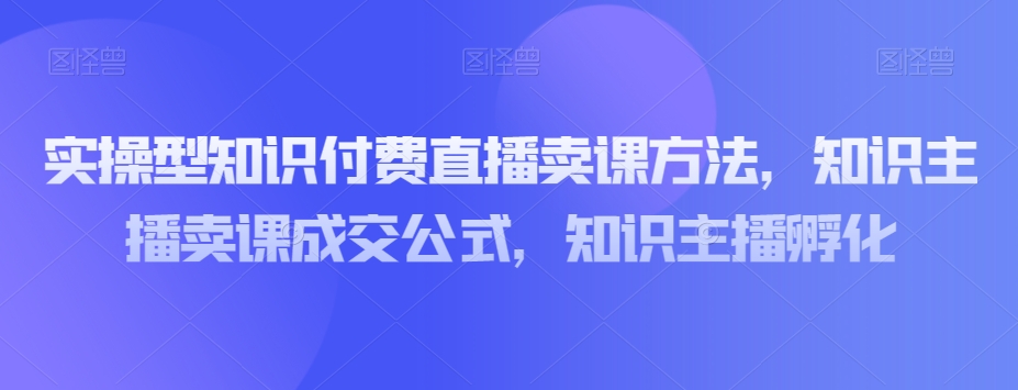 实操型知识付费直播卖课方法，知识主播卖课成交公式，知识主播孵化-小齐资源库