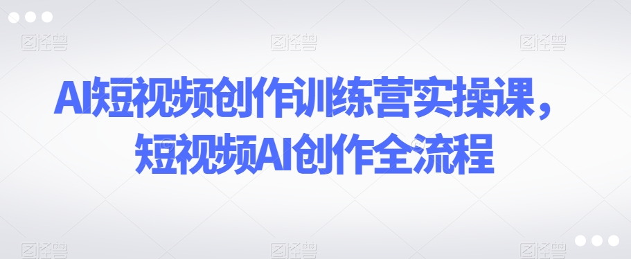 AI短视频创作训练营实操课，短视频AI创作全流程-小齐资源库