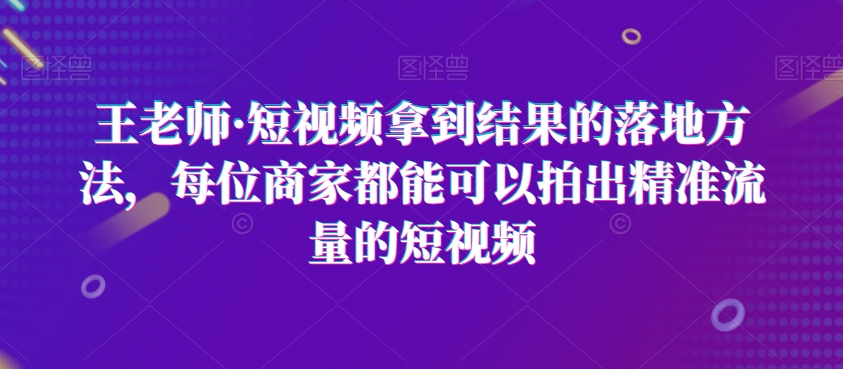 王老师·短视频拿到结果的落地方法，每位商家都能可以拍出精准流量的短视频-小齐资源库