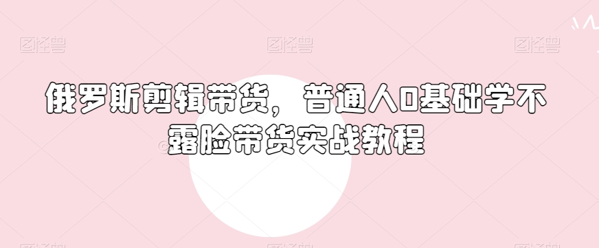 俄罗斯产品剪辑带货，普通人0基础学不露脸带货实战教程-小齐资源库