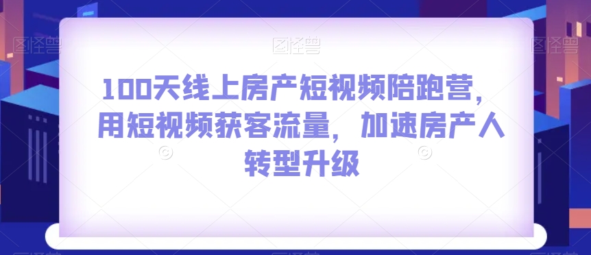 100天线上房产短视频陪跑营，用短视频获客流量，加速房产人转型升级-小齐资源库