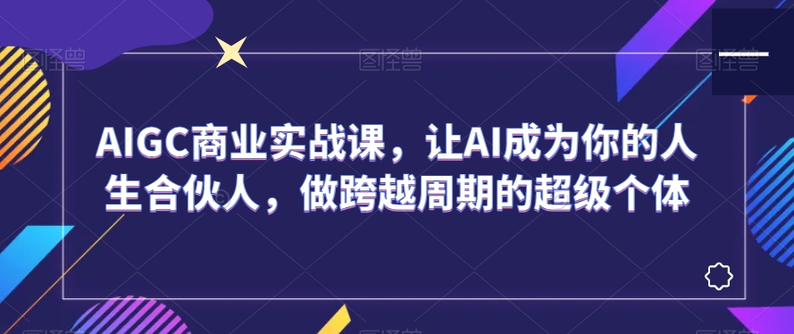 AIGC商业实战课，让AI成为你的人生合伙人，做跨越周期的超级个体-小齐资源库