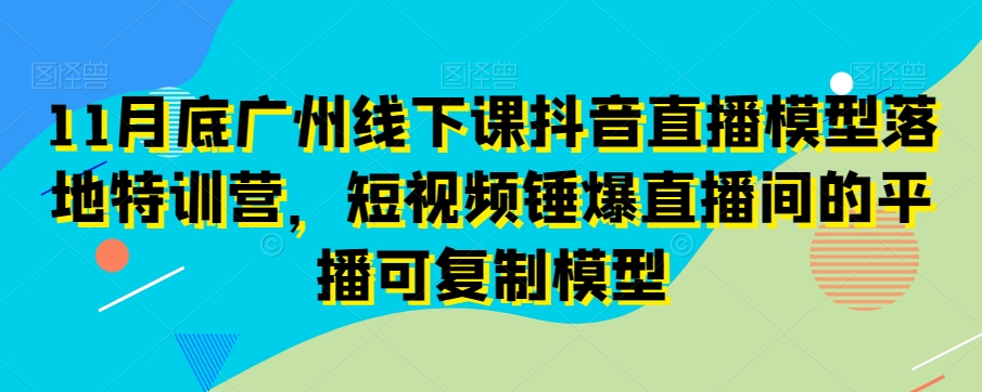 11月底广州线下课抖音直播模型落地特训营，短视频锤爆直播间的平播可复制模型-小齐资源库