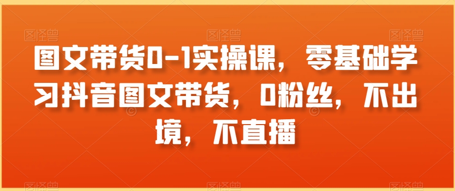 图文带货0-1实操课，零基础学习抖音图文带货，0粉丝，不出境，不直播-小齐资源库
