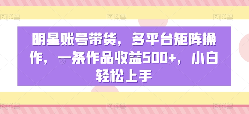 明星账号带货，多平台矩阵操作，一条作品收益500+，小白轻松上手【揭秘】-小齐资源库