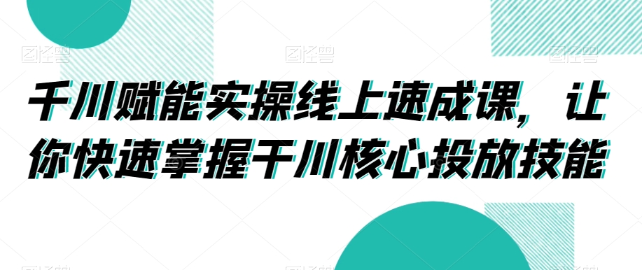 千川赋能实操线上速成课，让你快速掌握干川核心投放技能-小齐资源库