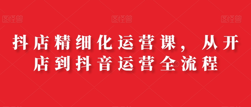 抖店精细化运营课，从开店到抖音运营全流程-小齐资源库