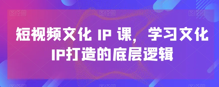 短视频文化IP课，学习文化IP打造的底层逻辑-小齐资源库