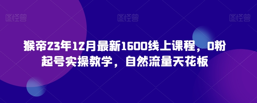 猴帝23年12月最新1600线上课程，0粉起号实操教学，自然流量天花板-小齐资源库