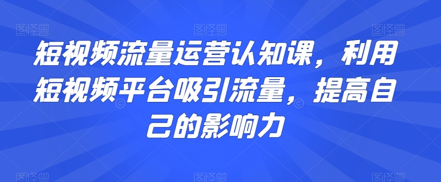 短视频流量运营认知课，利用短视频平台吸引流量，提高自己的影响力-小齐资源库
