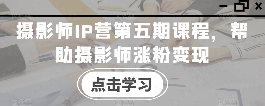 摄影师IP营第五期课程，帮助摄影师涨粉变现-小齐资源库