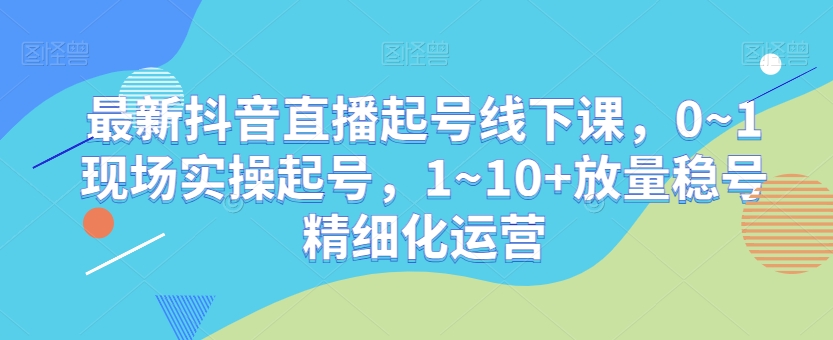 最新抖音直播起号线下课，0~1现场实操起号，1~10+放量稳号精细化运营-小齐资源库