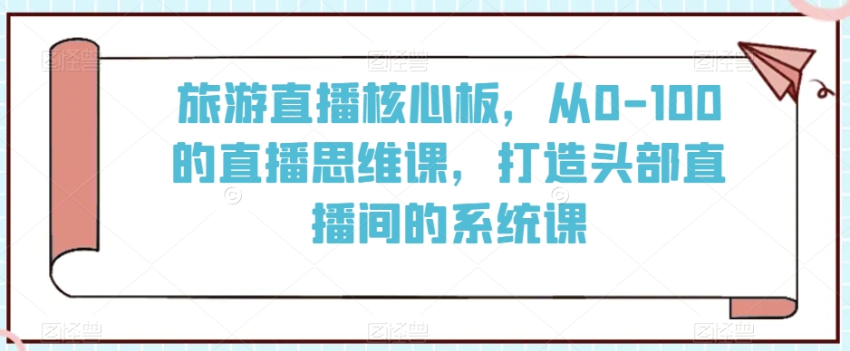 旅游直播核心板，从0-100的直播思维课，打造头部直播间的系统课-小齐资源库