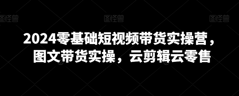 2024零基础短视频带货实操营，图文带货实操，云剪辑云零售-小齐资源库