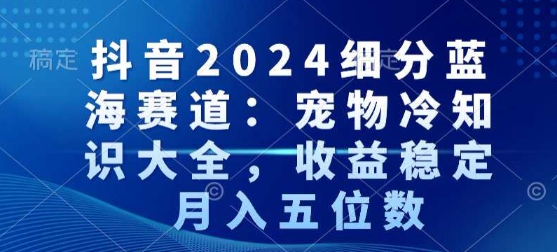 抖音2024细分蓝海赛道：宠物冷知识大全，收益稳定，月入五位数【揭秘】-小齐资源库