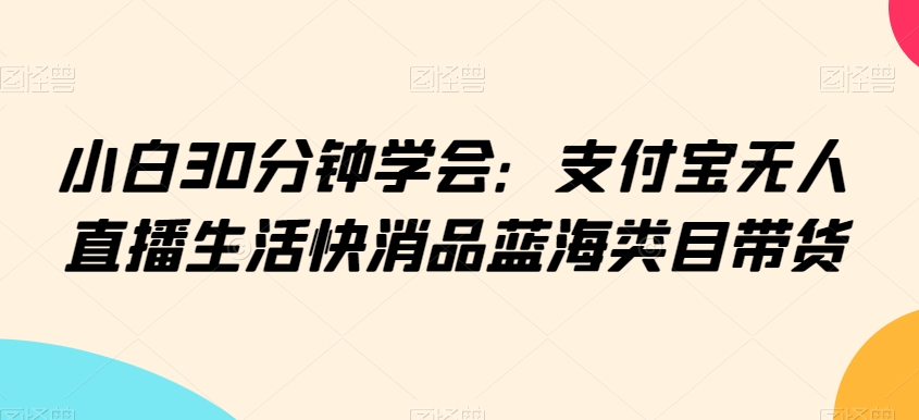 小白30分钟学会：支付宝无人直播生活快消品蓝海类目带货【揭秘】-小齐资源库